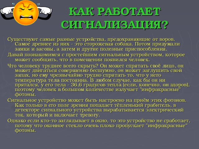 КАК РАБОТАЕТ СИГНАЛИЗАЦИЯ? Существуют самые разные устройства, предохраняющие от воров. Самое древнее из них - это сторожевая собака. Потом придумали замки и засовы, а затем и другие полезные приспособления. Давай познакомимся с простейшим сигнальным устройством, которое может сообщить, что в помещении появился человек. Что человеку труднее всего скрыть? Он может спрятать своё лицо, он может двигаться совершенно бесшумно, он может заглушить свой запах, но ему чрезвычайно трудно спрятать то, что у него температура тела постоянна. В любом случае, как бы он ни прятался, у его тела - 36,6 градусов тепла (если, конечно, он здоров), поэтому человек в большом количестве излучает 