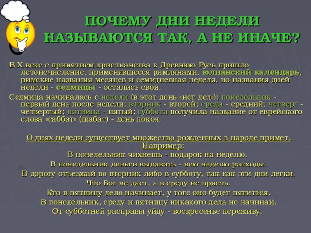 ПОЧЕМУ ДНИ НЕДЕЛИ НАЗЫВАЮТСЯ ТАК, А НЕ ИНАЧЕ? В Х веке с принятием христианства в Древнюю Русь пришло летоисчисление, применявшееся римлянами, юлианский  календарь , римские названия месяцев и семидневная неделя, но названия дней недели - седмицы - остались свои. Седмица начиналась с недели (в этот день «нет дел»); понедельник - первый день после недели; вторник - второй; среда - средний; четверг - четвертый; пятница - пятый; суббота получила название от еврейскоro слова «саббат» (шабат) - день покоя.  О днях недели существует множество рожденных в народе примет. Например : В понедельник чихнешь - подарок на неделю. В понедельник деньги выдавать - всю неделю расходы. В дорогу отъезжай во вторник либо в субботу, так как эти дни легки. Что Бог не даст, а в среду не прясть. Кто в пятницу дело начинает, у того оно будет пятиться. В понедельник, среду и пятницу никакого дела не начинай. От субботней расправы уйду - воскресенье переживу.