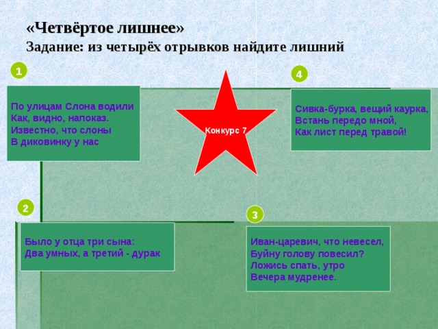 «Четвёртое лишнее»  Задание: из четырёх отрывков найдите лишний 1 4 Конкурс 7 По улицам Слона водили Как, видно, напоказ. Известно, что слоны В диковинку у нас Сивка-бурка, вещий каурка, Встань передо мной, Как лист перед травой! 2 3 Было у отца три сына: Два умных, а третий - дурак Иван-царевич, что невесел, Буйну голову повесил? Ложись спать, утро Вечера мудренее.