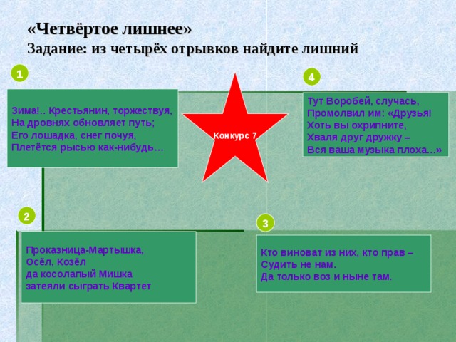 «Четвёртое лишнее»  Задание: из четырёх отрывков найдите лишний 1 4 Конкурс 7 Зима!.. Крестьянин, торжествуя, На дровнях обновляет путь; Его лошадка, снег почуя, Плетётся рысью как-нибудь… Тут Воробей, случась, Промолвил им: «Друзья! Хоть вы охрипните, Хваля друг дружку – Вся ваша музыка плоха…» 2 3 Проказница-Мартышка, Осёл, Козёл да косолапый Мишка затеяли сыграть Квартет Кто виноват из них, кто прав – Судить не нам. Да только воз и ныне там.