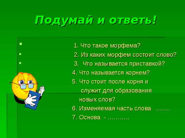 Подумай и ответь! 1. Что такое морфема?  2. Из каких морфем состоит слово?  3. Что называется приставкой?  4. Что называется корнем?  5. Что стоит после корня и  служит для образования  новых слов?  6. Изменяемая часть слова …….  7. Основа - ………..