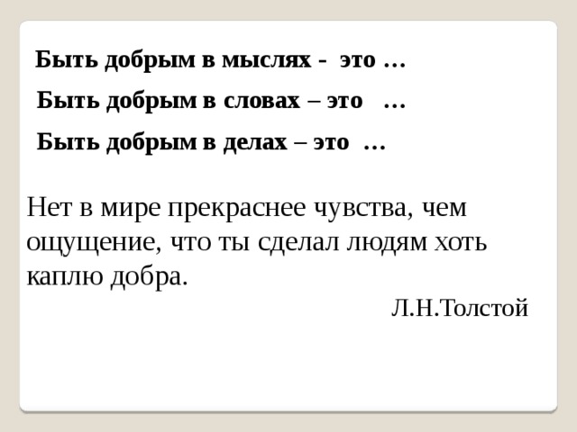 Быть добрым в мыслях - это … Быть добрым в словах – это … Быть добрым в делах – это … Нет в мире прекраснее чувства, чем ощущение, что ты сделал людям хоть каплю добра .  Л.Н.Толстой