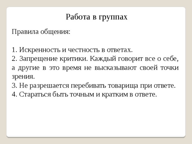 Работа в группах Правила общения: 1. Искренность и честность в ответах. 2. Запрещение критики. Каждый говорит все о себе, а другие в это время не высказывают своей точки зрения. 3. Не разрешается перебивать товарища при ответе. 4. Стараться быть точным и кратким в ответе.