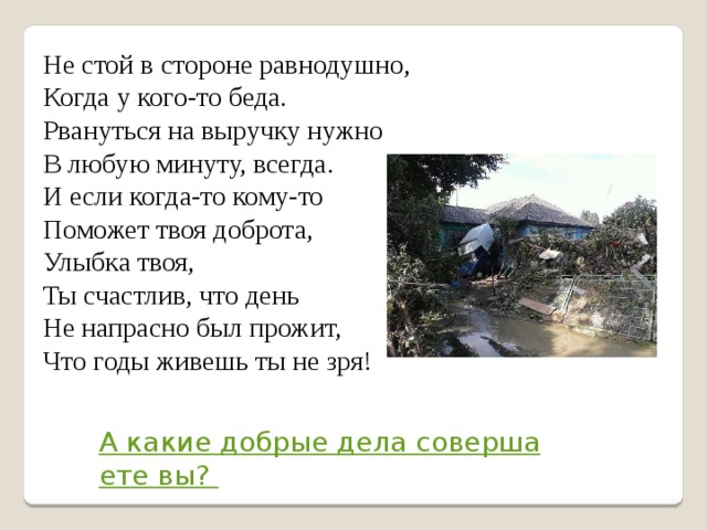 Не стой в стороне равнодушно,  Когда у кого-то беда.  Рвануться на выручку нужно  В любую минуту, всегда.  И если когда-то кому-то  Поможет твоя доброта,  Улыбка твоя,  Ты счастлив, что день  Не напрасно был прожит,  Что годы живешь ты не зря!