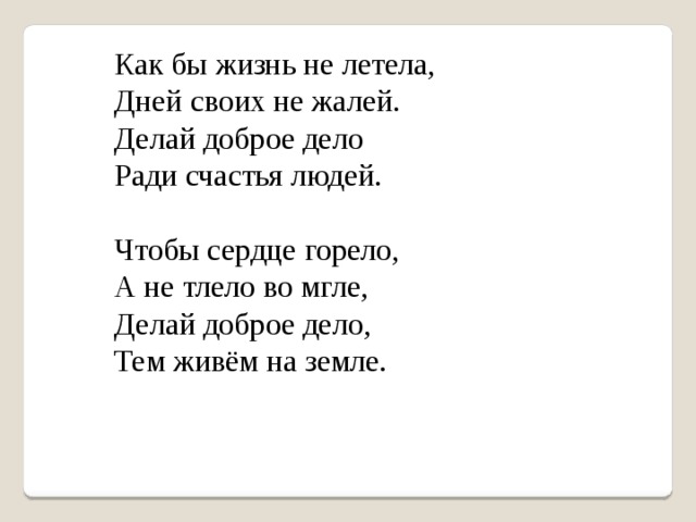 Как бы жизнь не летела,  Дней своих не жалей.  Делай доброе дело  Ради счастья людей.    Чтобы сердце горело,  А не тлело во мгле,  Делай доброе дело,  Тем живём на земле.