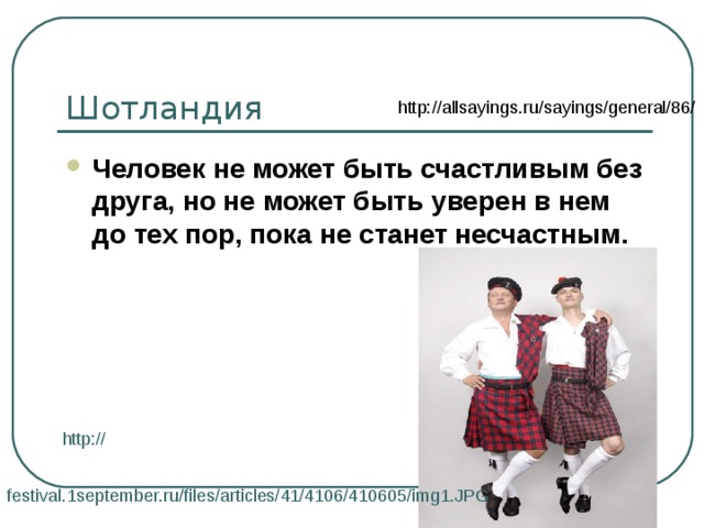 Шотландия http://allsayings.ru/sayings/general/86/ Человек не может быть счастливым без друга, но не может быть уверен в нем до тех пор, пока не станет несчастным.  http:// festival.1september.ru/files/articles/41/4106/410605/img1.JPG