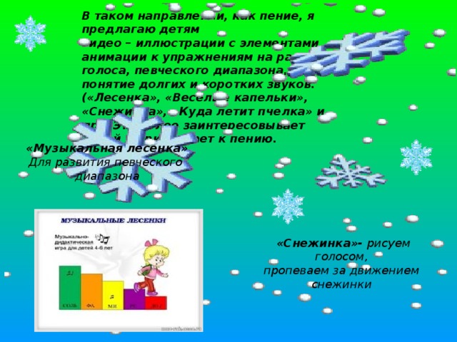 В таком направлении, как пение, я предлагаю детям  видео – иллюстрации с элементами анимации к упражнениям на развитие голоса, певческого диапазона, понятие долгих и коротких звуков. («Лесенка», «Веселые капельки», «Снежинка», «Куда летит пчелка» и др.) Это более заинтересовывает детей и привлекает к пению.   «Музыкальная лесенка» Для развития певческого диапазона  «Снежинка»- рисуем голосом, пропеваем за движением снежинки