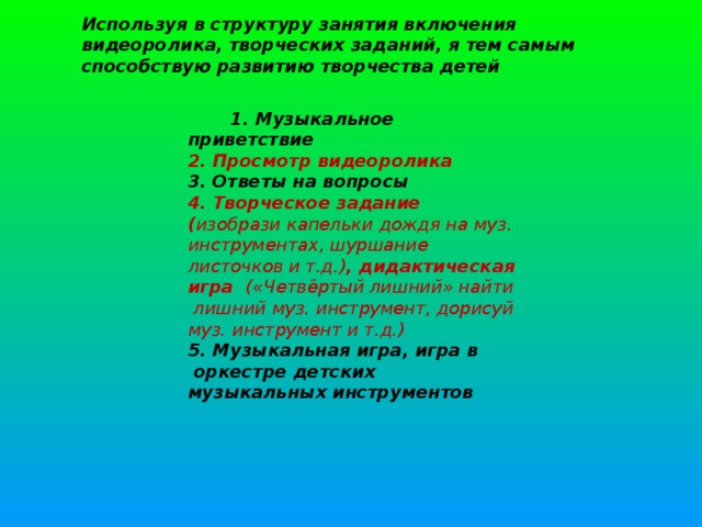 Используя в структуру занятия включения видеоролика, творческих заданий, я тем самым способствую развитию творчества детей   1. Музыкальное приветствие  2. Просмотр видеоролика  3. Ответы на вопросы  4. Творческое задание ( изобрази капельки дождя на муз. инструментах, шуршание листочков и т.д.) , дидактическая игра   («Четвёртый лишний» найти лишний муз. инструмент, дорисуй муз. инструмент и т.д.)  5. Музыкальная игра, игра в  оркестре детских музыкальных инструментов