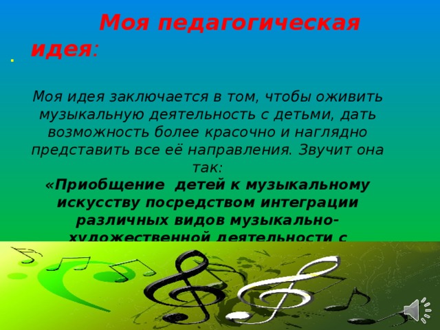 Моя педагогическая идея :   Моя идея заключается в том, чтобы оживить музыкальную деятельность с детьми, дать возможность более красочно и наглядно представить все её направления. Звучит она так:  «Приобщение детей к музыкальному искусству посредством интеграции различных видов музыкально-художественной деятельности с применением ИКТ».  Цель : использование ИКТ, как основного средства приобщения детей к музыкальному искусству. .