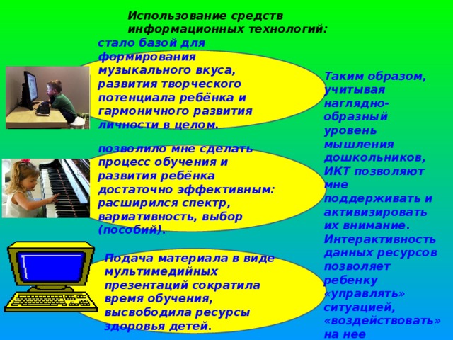 Использование средств информационных технологий:   стало базой для формирования музыкального вкуса, развития творческого потенциала ребёнка и гармоничного развития личности в целом.   Таким образом, учитывая наглядно-образный уровень мышления дошкольников, ИКТ позволяют мне поддерживать и активизировать их внимание. Интерактивность данных ресурсов позволяет ребенку «управлять» ситуацией, «воздействовать» на нее позволило мне сделать процесс обучения и развития ребёнка достаточно эффективным: расширился спектр, вариативность, выбор (пособий).  Подача материала в виде мультимедийных презентаций сократила время обучения, высвободила ресурсы здоровья детей.