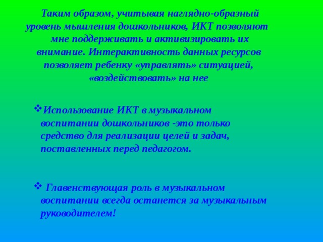 Таким образом, учитывая наглядно-образный уровень мышления дошкольников, ИКТ позволяют мне поддерживать и активизировать их внимание. Интерактивность данных ресурсов позволяет ребенку «управлять» ситуацией, «воздействовать» на нее   Использование ИКТ в музыкальном воспитании дошкольников -это только средство для реализации целей и задач, поставленных перед педагогом. Использование ИКТ в музыкальном воспитании дошкольников -это только средство для реализации целей и задач, поставленных перед педагогом.    Главенствующая роль в музыкальном воспитании всегда останется за музыкальным руководителем!  Главенствующая роль в музыкальном воспитании всегда останется за музыкальным руководителем!