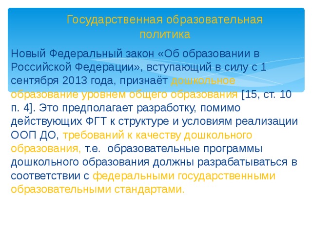 Государственная образовательная политика Новый Федеральный закон «Об образовании в Российской Федерации», вступающий в силу с 1 сентября 2013 года, признаёт дошкольное образование уровнем общего образования [15, ст. 10 п. 4]. Это предполагает разработку, помимо действующих ФГТ к структуре и условиям реализации ООП ДО, требований к качеству дошкольного образования, т.е. образовательные программы дошкольного образования должны разрабатываться в соответствии с федеральными государственными образовательными стандартами.