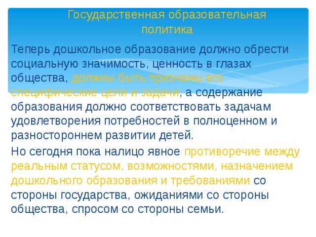 Государственная образовательная политика Теперь дошкольное образование должно обрести социальную значимость, ценность в глазах общества, должны быть признаны его специфические цели и задачи , а содержание образования должно соответствовать задачам удовлетворения потребностей в полноценном и разностороннем развитии детей.  Но сегодня пока налицо явное противоречие между реальным статусом, возможностями, назначением дошкольного образования и требованиями со стороны государства, ожиданиями со стороны общества, спросом со стороны семьи.