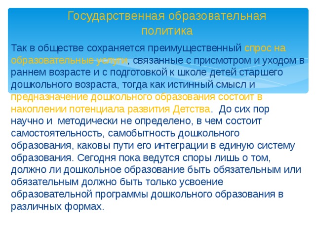 Государственная образовательная политика Так в обществе сохраняется преимущественный спрос на образовательные услуги , связанные с присмотром и уходом в раннем возрасте и с подготовкой к школе детей старшего дошкольного возраста, тогда как истинный смысл и предназначение дошкольного образования состоит в накоплении потенциала развития Детства . До сих пор научно и методически не определено, в чем состоит самостоятельность, самобытность дошкольного образования, каковы пути его интеграции в единую систему образования. Сегодня пока ведутся споры лишь о том, должно ли дошкольное образование быть обязательным или обязательным должно быть только усвоение образовательной программы дошкольного образования в различных формах.