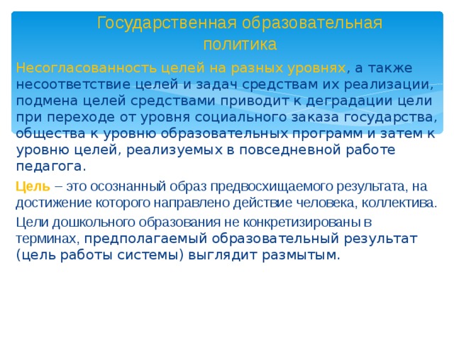 Государственная образовательная политика Несогласованность целей на разных уровнях , а также несоответствие целей и задач средствам их реализации, подмена целей средствами приводит к деградации цели при переходе от уровня социального заказа государства, общества к уровню образовательных программ и затем к уровню целей, реализуемых в повседневной работе педагога. Цель – это осознанный образ предвосхищаемого результата, на достижение которого направлено действие человека, коллектива. Цели дошкольного образования не конкретизированы в терминах, предполагаемый образовательный результат (цель работы системы) выглядит размытым.