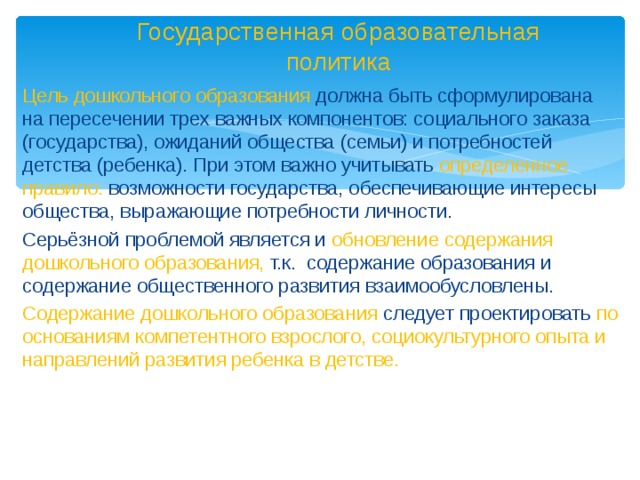 Государственная образовательная политика Цель дошкольного образования должна быть сформулирована на пересечении трех важных компонентов: социального заказа (государства), ожиданий общества (семьи) и потребностей детства (ребенка). При этом важно учитывать определенное правило: возможности государства, обеспечивающие интересы общества, выражающие потребности личности. Серьёзной проблемой является и обновление содержания дошкольного образования, т.к. содержание образования и содержание общественного развития взаимообусловлены. Содержание дошкольного образования следует проектировать по основаниям компетентного взрослого, социокультурного опыта и направлений развития ребенка в детстве.