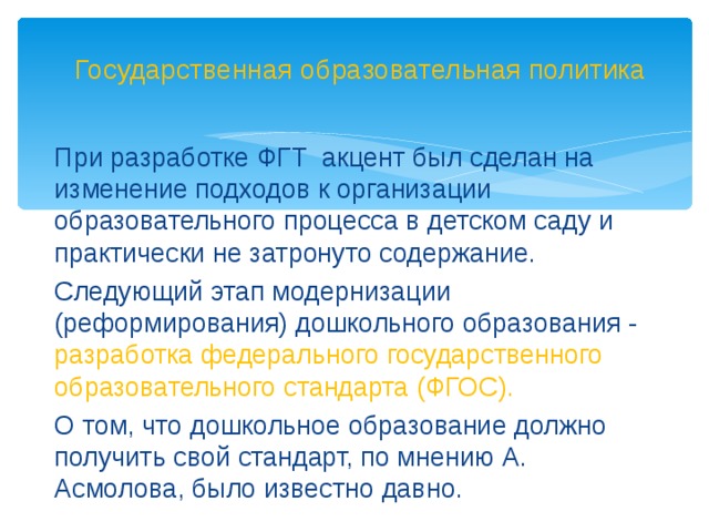 Государственная образовательная политика При разработке ФГТ акцент был сделан на изменение подходов к организации образовательного процесса в детском саду и практически не затронуто содержание. Следующий этап модернизации (реформирования) дошкольного образования - разработка федерального государственного образовательного стандарта (ФГОС). О том, что дошкольное образование должно получить свой стандарт, по мнению А. Асмолова, было известно давно.