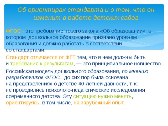 Об ориентирах стандарта и о том, что он изменит в работе детских садов ФГОС - это требование нового закона «Об образовании», в котором дошкольное образование признано уровнем образования и должно работать в соответствии со стандартами. Стандарт отличается от ФГТ тем, что в нем должны быть и  требования к результатам , — это принципиальное новшество. Российская модель дошкольного образования, по мнению разработчиков ФГОС, до сих пор была основана на представлениях о детстве 40-летней давности, т. к. не проводились психолого-педагогические исследования современного детства. Эту ситуацию нужно менять , ориентируясь , в том числе, на зарубежный опыт.