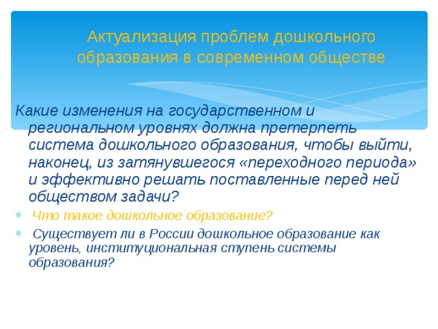 Актуализация проблем дошкольного образования в современном обществе  Какие изменения на государственном и региональном уровнях должна претерпеть система дошкольного образования, чтобы выйти, наконец, из затянувшегося «переходного периода» и эффективно решать поставленные перед ней обществом задачи?  Что такое дошкольное образование?  Существует ли в России дошкольное образование как уровень, институциональная ступень системы образования?