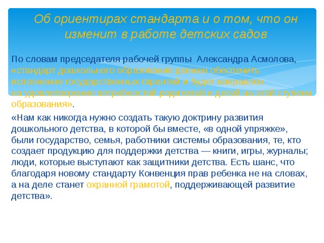 Об ориентирах стандарта и о том, что он изменит в работе детских садов По словам председателя рабочей группы Александра Асмолова, «стандарт дошкольного образования должен обеспечить исполнение государственных гарантий и будет направлен на удовлетворение потребностей родителей и детей на этой ступени образования» . «Нам как никогда нужно создать такую доктрину развития дошкольного детства, в которой бы вместе, «в одной упряжке», были государство, семья, работники системы образования, те, кто создает продукцию для поддержки детства — книги, игры, журналы; люди, которые выступают как защитники детства. Есть шанс, что благодаря новому стандарту Конвенция прав ребенка не на словах, а на деле станет охранной грамотой , поддерживающей развитие детства».