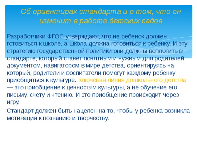 Об ориентирах стандарта и о том, что он изменит в работе детских садов Разработчики ФГОС утверждают, что не ребенок должен готовиться к школе, а школа должна готовиться к ребенку. И эту стратегию государственной политики они должны воплотить в стандарте, который станет понятным и нужным для родителей документом, навигатором в мире детства, ориентируясь на который, родители и воспитатели помогут каждому ребенку приобщиться к культуре. Ключевая линия дошкольного детства — это приобщение к ценностям культуры, а не обучение его письму, счету и чтению. И это приобщение происходит через игру. Стандарт должен быть нацелен на то, чтобы у ребенка возникла мотивация к познанию и творчеству.