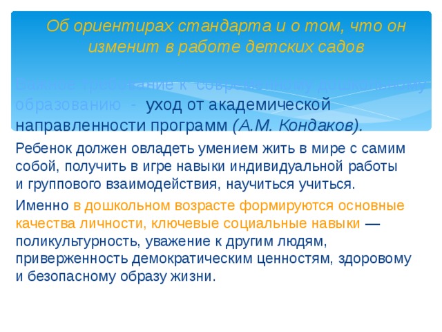 Об ориентирах стандарта и о том, что он изменит в работе детских садов Важное требование к современному дошкольному образованию - уход от академической направленности программ (А.М. Кондаков). Ребенок должен овладеть умением жить в мире с самим собой, получить в игре навыки индивидуальной работы и группового взаимодействия, научиться учиться. Именно в дошкольном возрасте формируются основные качества личности, ключевые социальные навыки  — поликультурность, уважение к другим людям, приверженность демократическим ценностям, здоровому и безопасному образу жизни.