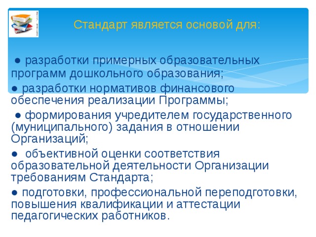 Стандарт является основой для:  ● разработки примерных образовательных программ дошкольного образования; ● разработки нормативов финансового обеспечения реализации Программы; ● формирования учредителем государственного (муниципального) задания в отношении Организаций; ● объективной оценки соответствия образовательной деятельности Организации требованиям Стандарта; ● подготовки, профессиональной переподготовки, повышения квалификации и аттестации педагогических работников.