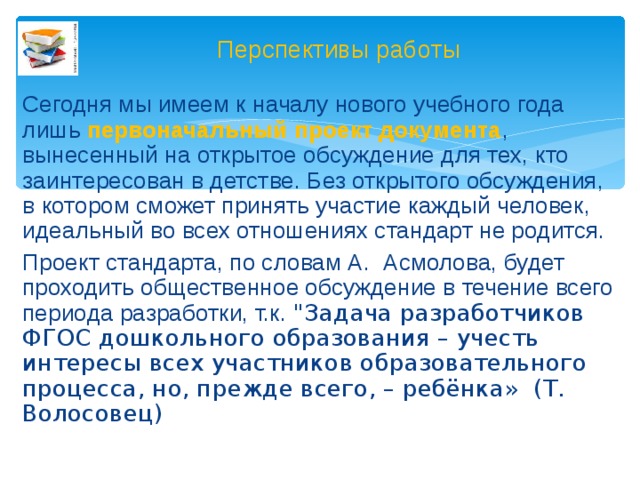 Перспективы работы Сегодня мы имеем к началу нового учебного года лишь первоначальный проект документа , вынесенный на открытое обсуждение для тех, кто заинтересован в детстве. Без открытого обсуждения, в котором сможет принять участие каждый человек, идеальный во всех отношениях стандарт не родится. Проект стандарта, по словам А. Асмолова, будет проходить общественное обсуждение в течение всего периода разработки, т.к. 