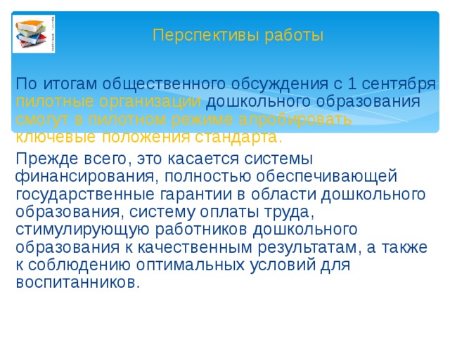 Перспективы работы По итогам общественного обсуждения с 1 сентября пилотные организации дошкольного образования смогут в пилотном режиме апробировать ключевые положения стандарта. Прежде всего, это касается системы финансирования, полностью обеспечивающей государственные гарантии в области дошкольного образования, систему оплаты труда, стимулирующую работников дошкольного образования к качественным результатам, а также к соблюдению оптимальных условий для воспитанников.