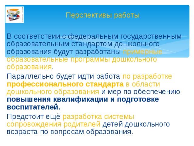 Перспективы работы В соответствии с федеральным государственным образовательным стандартом дошкольного образования будут разработаны примерные образовательные программы дошкольного образования . Параллельно будет идти работа по разработке профессионального стандарта в области дошкольного образования и мер по обеспечению повышения квалификации и подготовке воспитателей. Предстоит ещё разработка системы сопровождения родителей детей дошкольного возраста по вопросам образования.