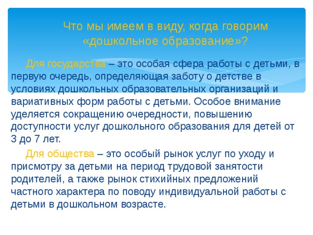 Что мы имеем в виду, когда говорим «дошкольное образование»?   Для государства – это особая сфера работы с детьми, в первую очередь, определяющая заботу о детстве в условиях дошкольных образовательных организаций и вариативных форм работы с детьми. Особое внимание уделяется сокращению очередности, повышению доступности услуг дошкольного образования для детей от 3 до 7 лет.  Для общества – это особый рынок услуг по уходу и присмотру за детьми на период трудовой занятости родителей, а также рынок стихийных предложений частного характера по поводу индивидуальной работы с детьми в дошкольном возрасте.