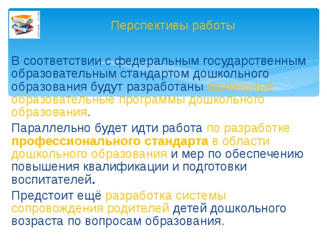 Перспективы работы В соответствии с федеральным государственным образовательным стандартом дошкольного образования будут разработаны примерные образовательные программы дошкольного образования . Параллельно будет идти работа по разработке профессионального стандарта в области дошкольного образования и мер по обеспечению повышения квалификации и подготовки воспитателей . Предстоит ещё разработка системы сопровождения родителей детей дошкольного возраста по вопросам образования.