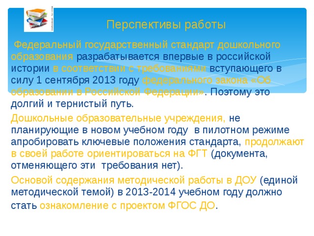 Перспективы работы  Федеральный государственный стандарт дошкольного образования разрабатывается впервые в российской истории в соответствии с требованиями вступающего в силу 1 сентября 2013 году федерального закона «Об образовании в Российской Федерации» . Поэтому это долгий и тернистый путь. Дошкольные образовательные учреждения, не планирующие в новом учебном году  в пилотном режиме апробировать ключевые положения стандарта, продолжают в своей работе ориентироваться на ФГТ (документа, отменяющего эти требования нет). Основой содержания методической работы в ДОУ (единой методической темой) в 2013-2014 учебном году должно стать ознакомление с проектом ФГОС ДО .