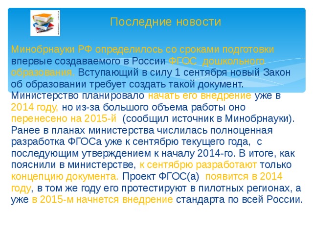 Последние новости Минобрнауки РФ определилось со сроками подготовки впервые создаваемого в России ФГОС дошкольного образования. Вступающий в силу 1 сентября новый Закон об образовании требует создать такой документ. Министерство планировало начать его внедрение уже в 2014 году, но из-за большого объема работы оно перенесено на 2015-й (сообщил источник в Минобрнауки). Ранее в планах министерства числилась полноценная разработка ФГОСа уже к сентябрю текущего года, с последующим утверждением к началу 2014-го. В итоге, как пояснили в министерстве, к сентябрю разработают только концепцию документа. Проект ФГОС(а) появится в 2014 году , в том же году его протестируют в пилотных регионах, а уже в 2015-м начнется внедрение стандарта по всей России.