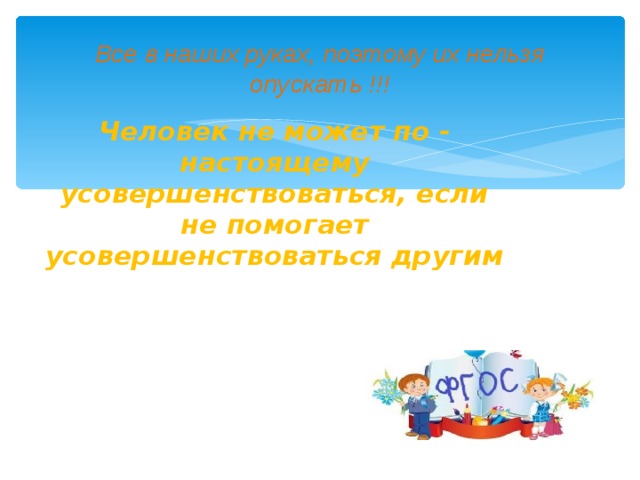 Все в наших руках, поэтому их нельзя опускать !!! Человек не может по - настоящему усовершенствоваться, если не помогает усовершенствоваться другим