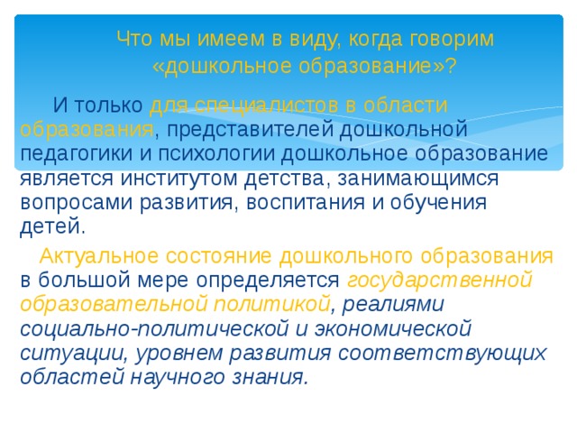 Что мы имеем в виду, когда говорим «дошкольное образование»?  И только для специалистов в области образования , представителей дошкольной педагогики и психологии дошкольное образование является институтом детства, занимающимся вопросами развития, воспитания и обучения детей.  Актуальное состояние дошкольного образования в большой мере определяется государственной образовательной политикой , реалиями социально-политической и экономической ситуации, уровнем развития соответствующих областей научного знания.