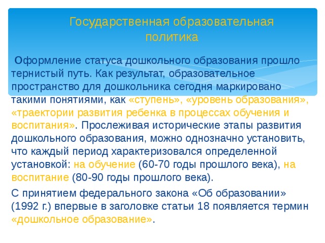 Государственная образовательная политика  О формление статуса дошкольного образования прошло тернистый путь. Как результат, образовательное пространство для дошкольника сегодня маркировано такими понятиями, как «ступень», «уровень образования», «траектории развития ребенка в процессах обучения и воспитания» . Прослеживая исторические этапы развития дошкольного образования, можно однозначно установить, что каждый период характеризовался определенной установкой: на обучение (60-70 годы прошлого века), на воспитание (80-90 годы прошлого века). С принятием федерального закона «Об образовании» (1992 г.) впервые в заголовке статьи 18 появляется термин «дошкольное образование» .