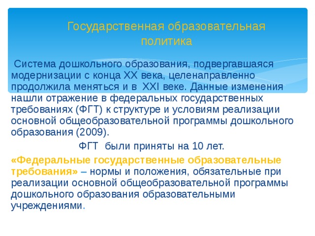 Государственная образовательная политика  Система дошкольного образования, подвергавшаяся модернизации с конца XX века, целенаправленно продолжила меняться и в XXI веке.  Данные изменения нашли отражение в федеральных государственных требованиях (ФГТ) к структуре и условиям реализации основной общеобразовательной программы дошкольного образования (2009). ФГТ были приняты на 10 лет.   «Федеральные государственные образовательные требования» – нормы и положения, обязательные при реализации основной общеобразовательной программы дошкольного образования образовательными учреждениями .