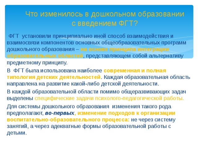 Что изменилось в дошкольном образовании с введением ФГТ?  ФГТ установили принципиально иной способ взаимодействия и взаимосвязи компонентов основных общеобразовательных программ дошкольного образования –  на основе принципа интеграции образовательных областей , представляющем собой альтернативу предметному принципу. В ФГТ была использована наиболее современная и полная типология детских деятельностей . Каждая образовательная область направлена на развитие какой-либо детской деятельности.   В каждой образовательной области помимо общеразвивающих задач выделены специфические задачи психолого-педагогической работы. Для системы дошкольного образования изменения такого рода предполагают, во-первых , изменение подходов к организации воспитательно-образовательного процесса: не через систему занятий, а через адекватные формы образовательной работы с детьми.