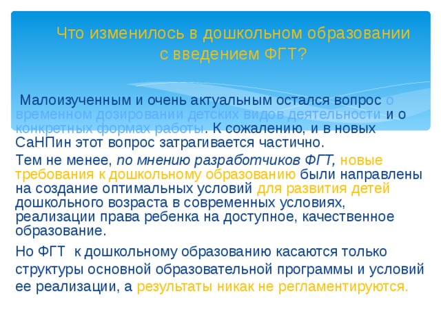 Что изменилось в дошкольном образовании с введением ФГТ?  Малоизученным и очень актуальным остался вопрос о временном дозировании детских видов деятельности и о конкретных формах работы . К сожалению, и в новых СаНПин этот вопрос затрагивается частично. Тем не менее, по мнению разработчиков ФГТ, новые требования к дошкольному образованию были направлены  на создание оптимальных условий для развития детей дошкольного возраста в современных условиях, реализации права ребенка на доступное, качественное образование. Но ФГТ к дошкольному образованию касаются только структуры основной образовательной программы и условий ее реализации, а результаты никак не регламентируются.