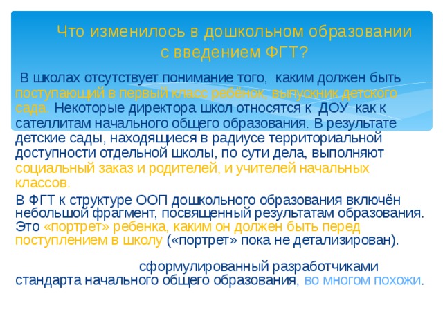 Что изменилось в дошкольном образовании с введением ФГТ?  В школах отсутствует понимание того, каким должен быть поступающий в первый класс ребёнок, выпускник детского сада.  Некоторые директора школ относятся к ДОУ как к сателлитам начального общего образования. В результате детские сады, находящиеся в радиусе территориальной доступности отдельной школы, по сути дела, выполняют социальный заказ и родителей, и учителей начальных классов.  В ФГТ к структуре ООП дошкольного образования включён небольшой фрагмент, посвященный результатам образования. Это «портрет» ребенка, каким он должен быть перед поступлением в школу («портрет» пока не детализирован). «Портрет» ребенка-дошкольника и «портрет» выпускника начальной школы, сформулированный разработчиками стандарта начального общего образования, во многом похожи .   Это, некоторым образом, было компромиссное решение.