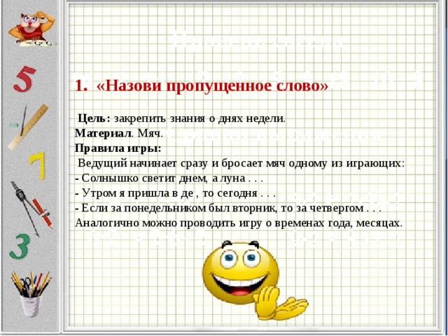 1. «Назови пропущенное слово»    Цель: закрепить знания о днях недели.  Материал . Мяч.  Правила игры:  Ведущий начинает сразу и бросает мяч одному из играющих:  - Солнышко светит днем, а луна . . .  - Утром я пришла в де , то сегодня . . .  - Если за понедельником был вторник, то за четвергом . . .  Аналогично можно проводить игру о временах года, месяцах.   