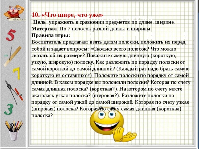 10. «Что шире, что уже»    Цель : упражнять в сравнении предметов по длине, ширине.  Материал . По 7 полосок разной длины и ширины.  Правила игры:  Воспитатель предлагает взять детям полоски, положить их перед собой и задает вопросы: «Сколько всего полосок? Что можно сказать об их размере? Покажите самую длинную (короткую, узкую, широкую) полоску. Как разложить по порядку полоски от самой короткой до самой длинной? (Каждый раз надо брать самую короткую из оставшихся). Положите полоски по порядку от самой длинной. В каком порядке вы положили полоски? Которая по счету самая длинная полоска? (короткая?). На котором по счету месте оказалась узкая полоска? (широкая?). Разложите полоски по порядку от самой узкой до самой широкой. Которая по счету узкая (широкая) полоска? Которая по счету самая длинная (короткая) полоска?