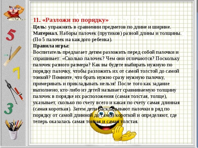 11. «Разложи по порядку»  Цель:  упражнять в сравнении предметов по длине и ширине.  Материал.  Наборы палочек (прутиков) разной длины и толщины. (По 5 палочек на каждого ребенка).  Правила игры:  Воспитатель предлагает детям разложить перед собой палочки и спрашивает: «Сколько палочек? Чем они отличаются? Поскольку палочек разного размера? Как вы будете выбирать нужную по порядку палочку, чтобы разложить их от самой толстой до самой тонкой? Помните, что брать нужно сразу нужную палочку, примеривать и прикладывать нельзя! После того как задание выполнено, кто-либо из детей называет сравниваемую толщину палочек в порядке их расположения (самая толстая, толще), указывает, сколько по счету всего и какая по счету самая длинная (самая короткая). Затем дети раскладывают палочки в ряд по порядку от самой длинной до самой короткой и определяют, где теперь оказалась самая тонкая и самая толстая.