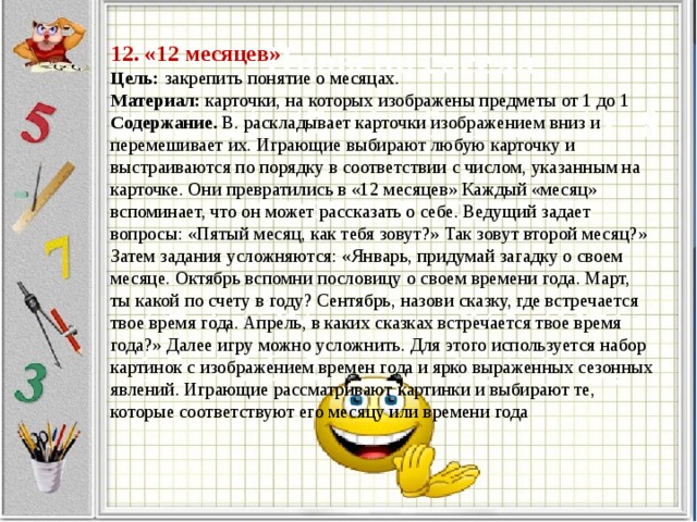 12. «12 месяцев»   Цель:  закрепить понятие о месяцах.  Материал:  карточки, на которых изображены предметы от 1 до 1  Содержание.  В. раскладывает карточки изображением вниз и перемешивает их. Играющие выбирают любую карточку и выстраиваются по порядку в соответствии с числом, указанным на карточке. Они превратились в «12 месяцев» Каждый «месяц» вспоминает, что он может рассказать о себе. Ведущий задает вопросы: «Пятый месяц, как тебя зовут?» Так зовут второй месяц?» Затем задания усложняются: «Январь, придумай загадку о своем месяце. Октябрь вспомни пословицу о своем времени года. Март, ты какой по счету в году? Сентябрь, назови сказку, где встречается твое время года. Апрель, в каких сказках встречается твое время года?» Далее игру можно усложнить. Для этого используется набор картинок с изображением времен года и ярко выраженных сезонных явлений. Играющие рассматривают картинки и выбирают те, которые соответствуют его месяцу или времени года