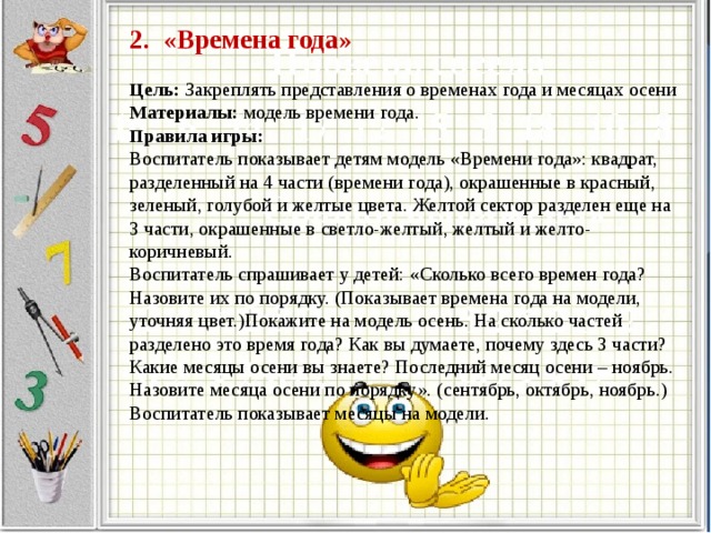 2. «Времена года»     Цель: Закреплять представления о временах года и месяцах осени  Материалы: модель времени года.  Правила игры:  Воспитатель показывает детям модель «Времени года»: квадрат, разделенный на 4 части (времени года), окрашенные в красный, зеленый, голубой и желтые цвета. Желтой сектор разделен еще на 3 части, окрашенные в светло-желтый, желтый и желто-коричневый.  Воспитатель спрашивает у детей: «Сколько всего времен года? Назовите их по порядку. (Показывает времена года на модели, уточняя цвет.)Покажите на модель осень. На сколько частей разделено это время года? Как вы думаете, почему здесь 3 части? Какие месяцы осени вы знаете? Последний месяц осени – ноябрь. Назовите месяца осени по порядку». (сентябрь, октябрь, ноябрь.) Воспитатель показывает месяцы на модели.