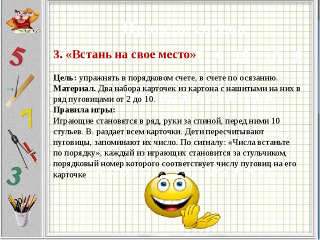 3. «Встань на свое место»   Цель:  упражнять в порядковом счете, в счете по осязанию.  Материал.  Два набора карточек из картона с нашитыми на них в ряд пуговицами от 2 до 10.  Правила игры:  Играющие становятся в ряд, руки за спиной, перед ними 10 стульев. В. раздает всем карточки. Дети пересчитывают пуговицы, запоминают их число. По сигналу: «Числа встаньте по порядку», каждый из играющих становится за стульчиком, порядковый номер которого соответствует числу пуговиц на его карточке