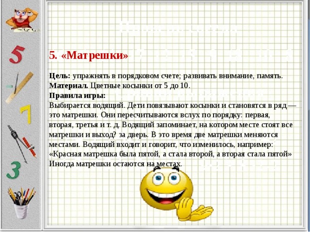 5. «Матрешки»     Цель: упражнять в порядковом счете; развивать внимание, память.  Материал. Цветные косынки от 5 до 10.  Правила игры:  Выбирается водящий. Дети повязывают косынки и становятся в ряд — это матрешки. Они пересчитываются вслух по порядку: первая, вторая, третья и т. д. Водящий запоминает, на котором месте стоят все матрешки и выход? за дверь. В это время две матрешки меняются местами. Водящий входит и говорит, что изменилось, например: «Красная матрешка была пятой, а стала второй, а вторая стала пятой» Иногда матрешки остаются на местах.                  