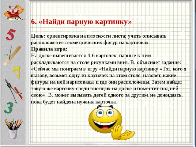 6. «Найди парную картинку»     Цель: ориентировка на плоскости листа; учить описывать расположение геометрических фигур на карточках.  Правила игра:  На доске вывешивается 4-6 карточек, парные к ним раскладываются на столе рисунками вниз. В. объясняет задание: «Сейчас мы поиграем в игру «Найди парную картинку «Тот, кого я вызову, возьмет одну из карточек на этом столе, назовет, какие фигуры на ней нарисованы и где они расположены. Затем найдет такую же карточку среди висящих на доске и поместит под ней свою». В. может вызывать детей одного за другим, не дожидаясь, пока будет найдена нужная карточка.   