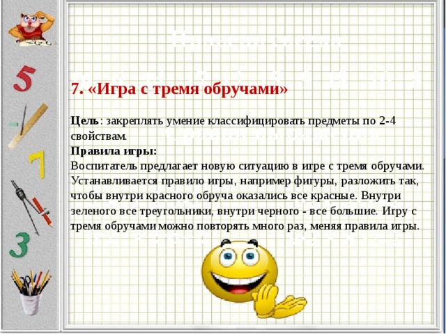 7. «Игра с тремя обручами»     Цель : закреплять умение классифицировать предметы по 2-4 свойствам.  Правила игры:  Воспитатель предлагает новую ситуацию в игре с тремя обручами. Устанавливается правило игры, например фигуры, разложить так, чтобы внутри красного обруча оказались все красные. Внутри зеленого все треугольники, внутри черного - все большие. Игру с тремя обручами можно повторять много раз, меняя правила игры.